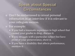 Speak about Special CircumstancesDon’t be embarrassed to reveal personal information in an interview if it is relevant to your collegiate success. For example:If you had a traumatic experience in high school that caused your grades to drop, discuss it. If you struggle with a particular subject but have proof of your perseverance, show it.If you have a disability that affects performance, mention it.