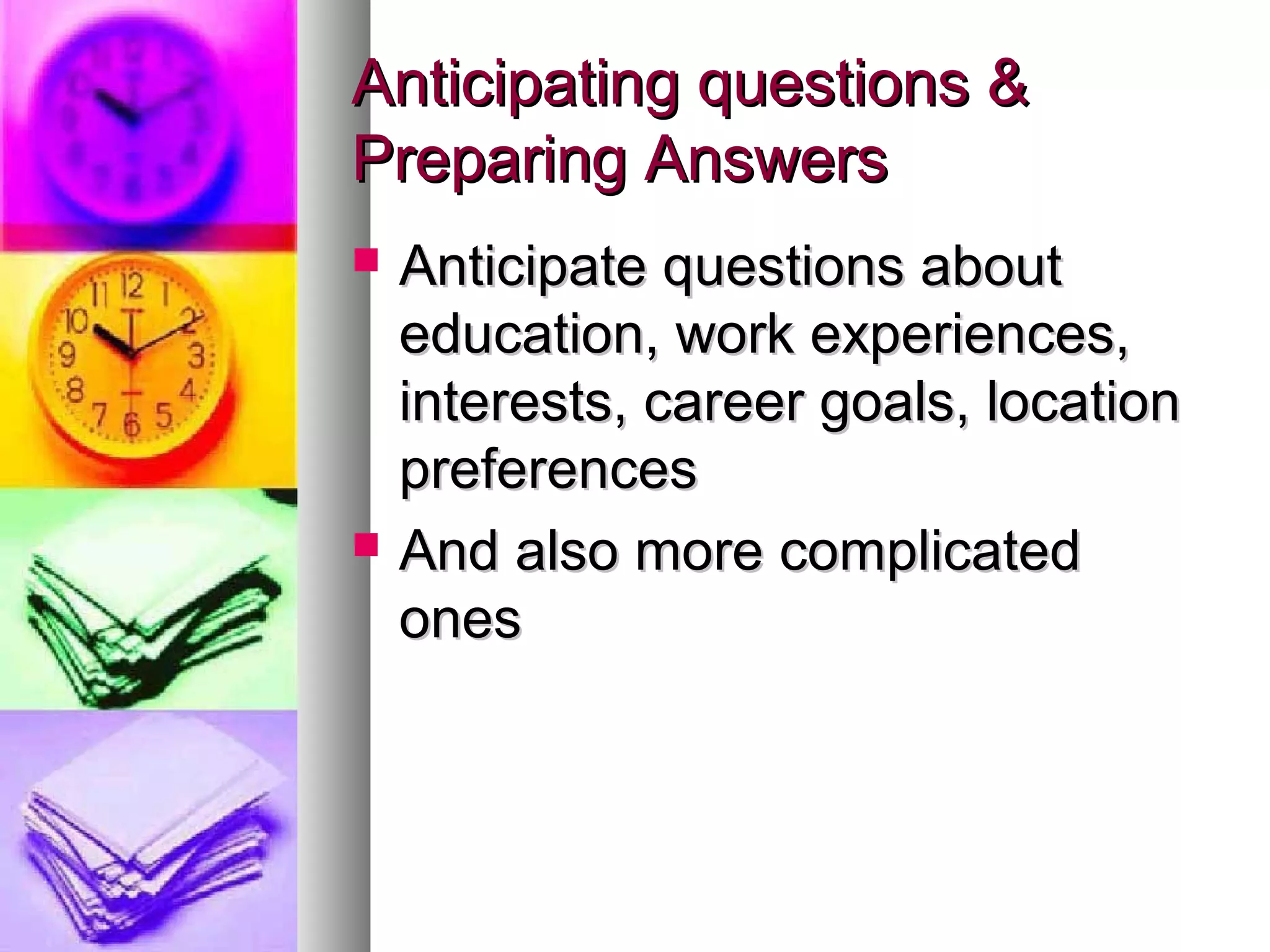 Anticipating questions &Anticipating questions &
Preparing AnswersPreparing Answers
 Anticipate questions aboutAnticipate questions about
education, work experiences,education, work experiences,
interests, career goals, locationinterests, career goals, location
preferencespreferences
 And also more complicatedAnd also more complicated
onesones
 