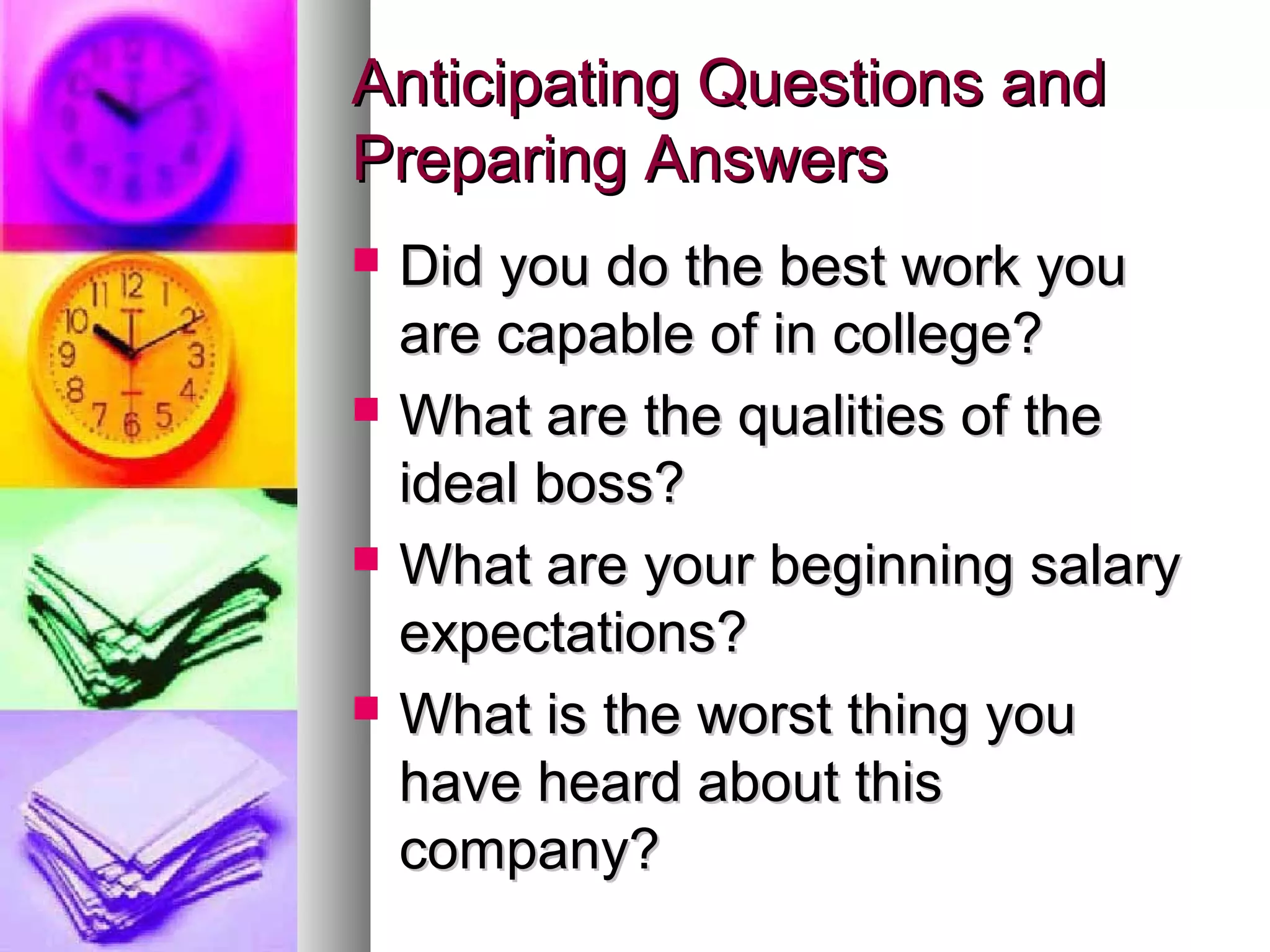 Anticipating Questions andAnticipating Questions and
Preparing AnswersPreparing Answers
 Did you do the best work youDid you do the best work you
are capable of in college?are capable of in college?
 What are the qualities of theWhat are the qualities of the
ideal boss?ideal boss?
 What are your beginning salaryWhat are your beginning salary
expectations?expectations?
 What is the worst thing youWhat is the worst thing you
have heard about thishave heard about this
company?company?
 