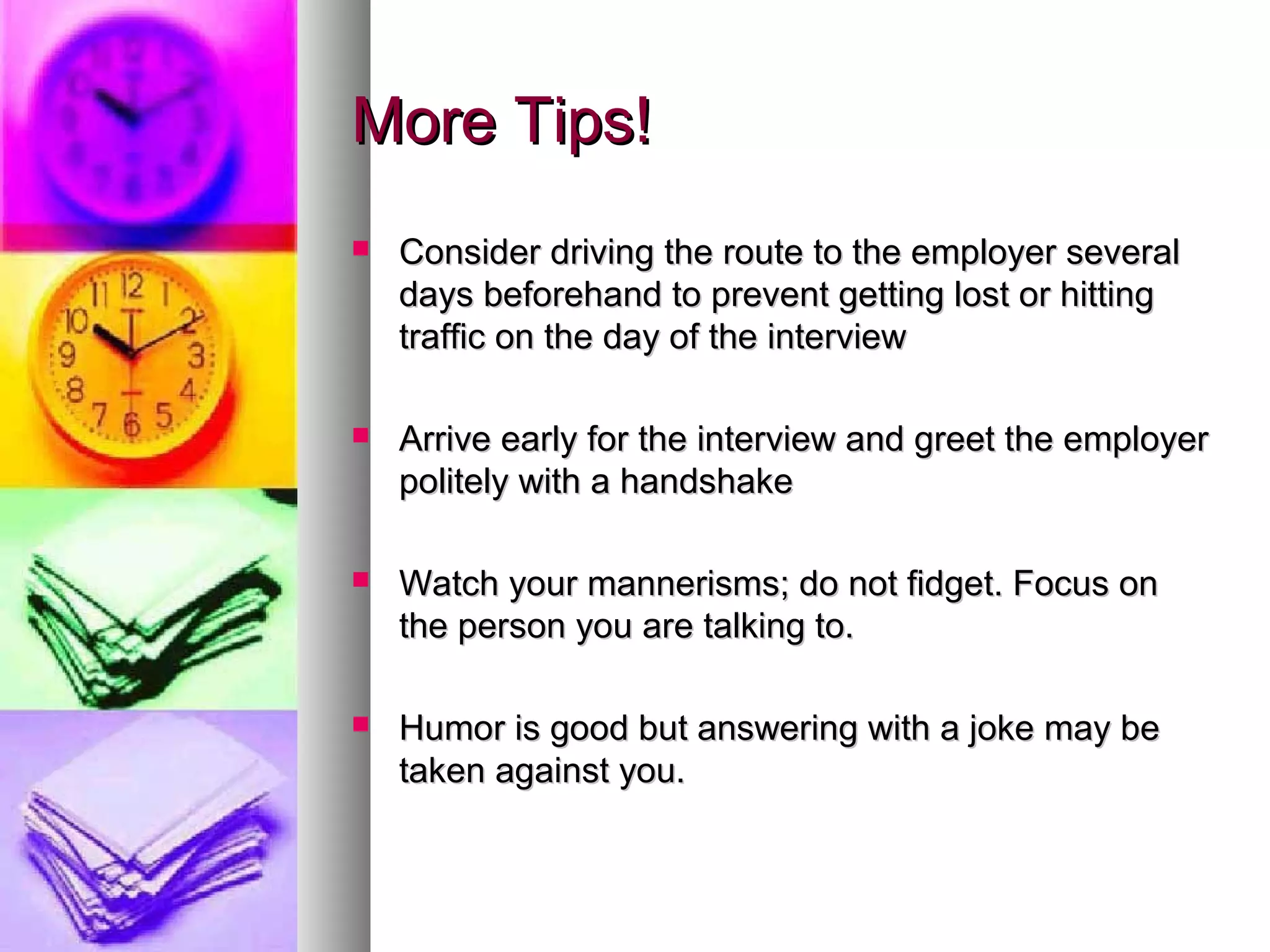 More Tips!More Tips!
 Consider driving the route to the employer severalConsider driving the route to the employer several
days beforehand to prevent getting lost or hittingdays beforehand to prevent getting lost or hitting
traffic on the day of the interviewtraffic on the day of the interview
 Arrive early for the interview and greet the employerArrive early for the interview and greet the employer
politely with a handshakepolitely with a handshake
 Watch your mannerisms; do not fidget. Focus onWatch your mannerisms; do not fidget. Focus on
the person you are talking to.the person you are talking to.
 Humor is good but answering with a joke may beHumor is good but answering with a joke may be
taken against you.taken against you.
 