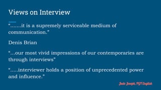 Views on Interview
“.......it is a supremely serviceable medium of
communication.”
Denis Brian
“…our most vivid impressions of our contemporaries are
through interviews”
“.....interviewer holds a position of unprecedented power
and influence.”
Jude Joseph, PGT English
 