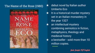 The Name of the Rose (1980) ★ debut novel by Italian author
Umberto Eco
★ It is a historical murder mystery
set in an Italian monastery in
the year 1327
★ an intellectual mystery
combining semiotics in ﬁction,
metaphysics, theology and
medieval history
★ a bestseller - sold more than 10
million copies.
Jude Joseph, PGT English
 