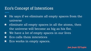 Eco’s Concept of Interstices
★ He says if we eliminate all empty spaces from the
universe
★ eliminate all empty spaces in all the atoms, then
the universe will become as big as his fist.
★ We have a lot of empty spaces in our lives
★ Eco calls them interstices
★ Eco works in empty spaces.
Jude Joseph, PGT English
 
