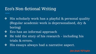 Eco’s Non-ﬁctional Writing
❖ His scholarly work has a playful & personal quality
(Regular academic work is depersonalised, dry &
boring)
❖ Eco has an informal approach
❖ He told the story of his research - including his
trials & errors.
❖ His essays always had a narrative aspect.
Jude Joseph, PGT English
 