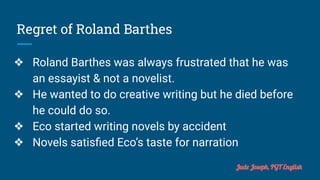 Regret of Roland Barthes
❖ Roland Barthes was always frustrated that he was
an essayist & not a novelist.
❖ He wanted to do creative writing but he died before
he could do so.
❖ Eco started writing novels by accident
❖ Novels satisﬁed Eco’s taste for narration
Jude Joseph, PGT English
 