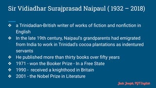 Sir Vidiadhar Surajprasad Naipaul ( 1932 – 2018)
❖ a Trinidadian-British writer of works of ﬁction and nonﬁction in
English
❖ In the late 19th century, Naipaul's grandparents had emigrated
from India to work in Trinidad's cocoa plantations as indentured
servants
❖ He published more than thirty books over ﬁfty years
❖ 1971 - won the Booker Prize - In a Free State
❖ 1990 - received a knighthood in Britain
❖ 2001 - the Nobel Prize in Literature
Jude Joseph, PGT English
 