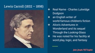 Lewis Carroll (1832 – 1898)
❖ Real Name - Charles Lutwidge
Dodgson
❖ an English writer of
world-famous children's ﬁction
❖ Alice's Adventures in
Wonderland and its sequel
Through the Looking-Glass
❖ He was noted for his facility at
word play, logic, and fantasy
Jude Joseph, PGT English
 
