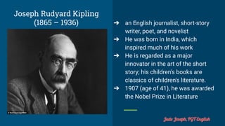 Joseph Rudyard Kipling
(1865 – 1936) ➔ an English journalist, short-story
writer, poet, and novelist
➔ He was born in India, which
inspired much of his work
➔ He is regarded as a major
innovator in the art of the short
story; his children's books are
classics of children's literature.
➔ 1907 (age of 41), he was awarded
the Nobel Prize in Literature
Jude Joseph, PGT English
 
