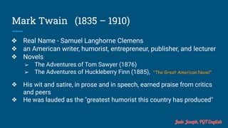 Mark Twain (1835 – 1910)
❖ Real Name - Samuel Langhorne Clemens
❖ an American writer, humorist, entrepreneur, publisher, and lecturer
❖ Novels
➢ The Adventures of Tom Sawyer (1876)
➢ The Adventures of Huckleberry Finn (1885), "The Great American Novel".
❖ His wit and satire, in prose and in speech, earned praise from critics
and peers
❖ He was lauded as the "greatest humorist this country has produced"
Jude Joseph, PGT English
 