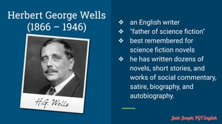 Herbert George Wells
(1866 – 1946)
❖ an English writer
❖ "father of science ﬁction"
❖ best remembered for
science ﬁction novels
❖ he has written dozens of
novels, short stories, and
works of social commentary,
satire, biography, and
autobiography.
Jude Joseph, PGT English
 