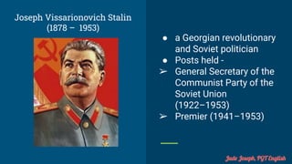Joseph Vissarionovich Stalin
(1878 – 1953)
● a Georgian revolutionary
and Soviet politician
● Posts held -
➢ General Secretary of the
Communist Party of the
Soviet Union
(1922–1953)
➢ Premier (1941–1953)
Jude Joseph, PGT English
 