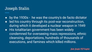Joseph Stalin
● by the 1930s - he was the country's de facto dictator
● led his country through its post-war reconstruction,
during which it developed a nuclear weapon in 1949
● His totalitarian government has been widely
condemned for overseeing mass repressions, ethnic
cleansing, deportations, hundreds of thousands of
executions, and famines which killed millions.
Jude Joseph, PGT English
 