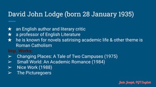 David John Lodge (born 28 January 1935)
★ an English author and literary critic
★ a professor of English Literature
★ he is known for novels satirising academic life & other theme is
Roman Catholism
Imp. Works:
➢ Changing Places: A Tale of Two Campuses (1975)
➢ Small World: An Academic Romance (1984)
➢ Nice Work (1988)
➢ The Picturegoers
Jude Joseph, PGT English
 
