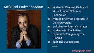 Mukund Padmanabhan ★ studied in Chennai, Delhi and
at the London School of
Economics
★ worked brieﬂy as a lecturer in
Delhi University
★ switched to Journalism later
★ worked with The Indian
Express before joining The
Hindu &
★ later The Businessline
Jude Joseph, PGT English
 