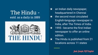 The Hindu -
estd. as a daily in 1889
★ an Indian daily newspaper,
headquartered in Chennai
★ the second most circulated
English-language newspaper in
India, after The Times of India.
★ 1995 - became the ﬁrst Indian
newspaper to offer an online
edition.
★ The Hindu is published from 21
locations across 11 states
Jude Joseph, PGT English
 