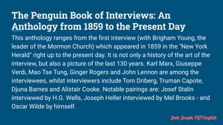 The Penguin Book of Interviews: An
Anthology from 1859 to the Present Day
This anthology ranges from the ﬁrst interview (with Brigham Young, the
leader of the Mormon Church) which appeared in 1859 in the "New York
Herald" right up to the present day. It is not only a history of the art of the
interview, but also a picture of the last 130 years. Karl Marx, Giuseppe
Verdi, Mao Tse Tung, Ginger Rogers and John Lennon are among the
interviewees, whilst interviewers include Tom Driberg, Truman Capote,
Djuna Barnes and Alistair Cooke. Notable pairings are: Josef Stalin
interviewed by H.G. Wells, Joseph Heller interviewed by Mel Brooks - and
Oscar Wilde by himself.
Jude Joseph, PGT English
 