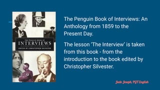 The Penguin Book of Interviews: An
Anthology from 1859 to the
Present Day.
The lesson ‘The Interview’ is taken
from this book - from the
introduction to the book edited by
Christopher Silvester.
Jude Joseph, PGT English
 
