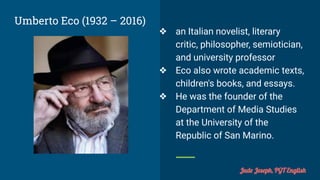 Umberto Eco (1932 – 2016)
❖ an Italian novelist, literary
critic, philosopher, semiotician,
and university professor
❖ Eco also wrote academic texts,
children's books, and essays.
❖ He was the founder of the
Department of Media Studies
at the University of the
Republic of San Marino.
Jude Joseph, PGT English
 