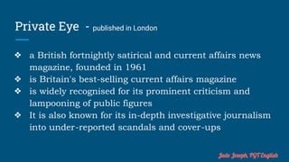 Private Eye - published in London
❖ a British fortnightly satirical and current affairs news
magazine, founded in 1961
❖ is Britain's best-selling current affairs magazine
❖ is widely recognised for its prominent criticism and
lampooning of public figures
❖ It is also known for its in-depth investigative journalism
into under-reported scandals and cover-ups
Jude Joseph, PGT English
 