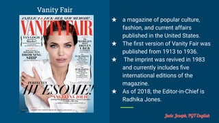 Vanity Fair
★ a magazine of popular culture,
fashion, and current affairs
published in the United States.
★ The ﬁrst version of Vanity Fair was
published from 1913 to 1936.
★ The imprint was revived in 1983
and currently includes ﬁve
international editions of the
magazine.
★ As of 2018, the Editor-in-Chief is
Radhika Jones.
Jude Joseph, PGT English
 