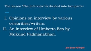 The lesson ‘The Interview’ is divided into two parts-
I. Opinions on interview by various
celebrities/writers.
II. An interview of Umberto Eco by
Mukund Padmanabhan.
Jude Joseph, PGT English
 