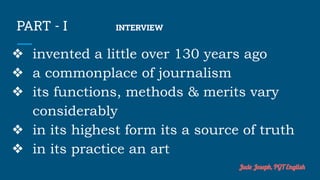 PART - I INTERVIEW
❖ invented a little over 130 years ago
❖ a commonplace of journalism
❖ its functions, methods & merits vary
considerably
❖ in its highest form its a source of truth
❖ in its practice an art
Jude Joseph, PGT English
 