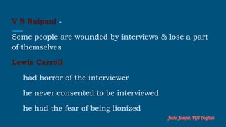 V S Naipaul -
Some people are wounded by interviews & lose a part
of themselves
Lewis Carroll
had horror of the interviewer
he never consented to be interviewed
he had the fear of being lionized
Jude Joseph, PGT English
 