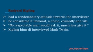 Rudyard Kipling
➢ had a condemnatory attitude towards the interviewer
➢ he considered it immoral, a crime, cowardly and vile
➢ “No respectable man would ask it, much less give it.”
➢ Kipling himself interviewed Mark Twain.
Jude Joseph, PGT English
 