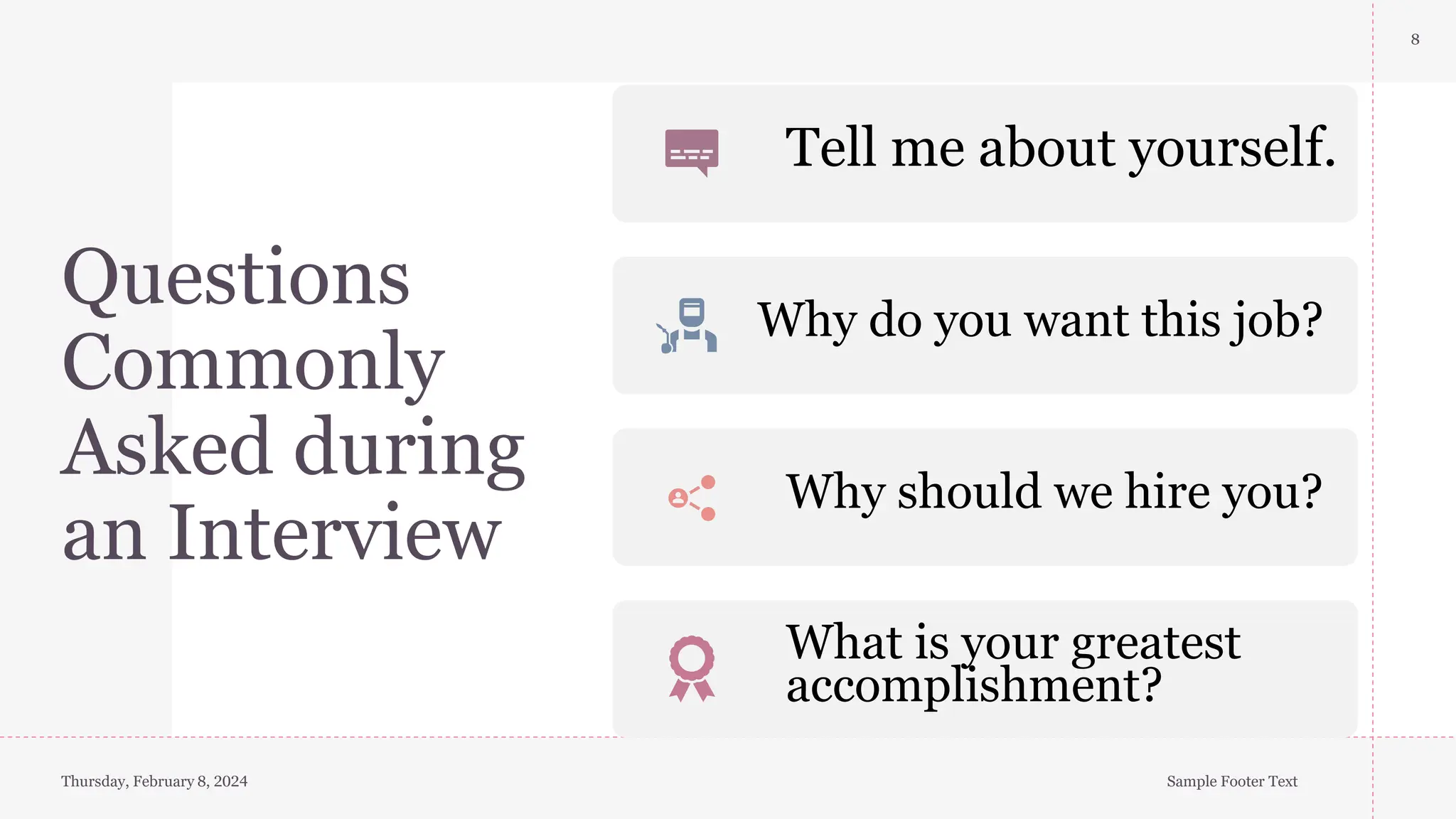 Questions
Commonly
Asked during
an Interview
8
Thursday, February 8, 2024 Sample Footer Text
Tell me about yourself.
Why do you want this job?
Why should we hire you?
What is your greatest
accomplishment?
 