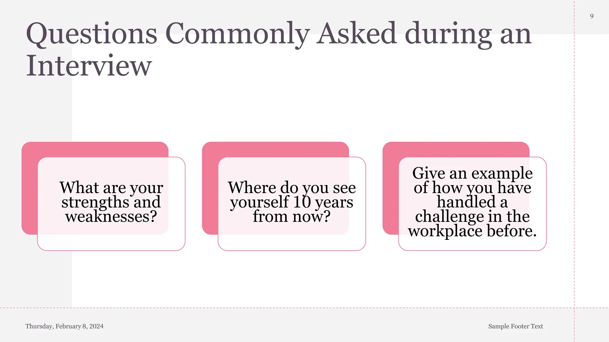 Questions Commonly Asked during an
Interview
What are your
strengths and
weaknesses?
Where do you see
yourself 10 years
from now?
Give an example
of how you have
handled a
challenge in the
workplace before.
Thursday, February 8, 2024 Sample Footer Text
9
 