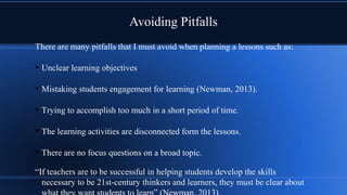 Avoiding Pitfalls
There are many pitfalls that I must avoid when planning a lessons such as:
• Unclear learning objectives
• Mistaking students engagement for learning (Newman, 2013).
• Trying to accomplish too much in a short period of time.
• The learning activities are disconnected form the lessons.
• There are no focus questions on a broad topic.
“If teachers are to be successful in helping students develop the skills
necessary to be 21st-century thinkers and learners, they must be clear about
 