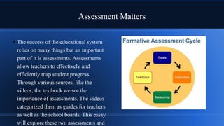 Assessment Matters
• The success of the educational system
relies on many things but an important
part of it is assessments. Assessments
allow teachers to effectively and
efficiently map student progress.
Through various sources, like the
videos, the textbook we see the
importance of assessments. The videos
categorized them as guides for teachers
as well as the school boards. This essay
will explore these two assessments and
 