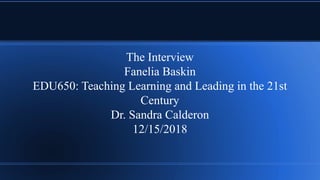 The Interview
Fanelia Baskin
EDU650: Teaching Learning and Leading in the 21st
Century
Dr. Sandra Calderon
12/15/2018
 
