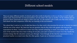Different school models
• There are many different models of schools and as the world of education evolves so do they as well. In each
school, each classroom their several personalities, not one child is the same as another. All the children that are
present in those classrooms are unique in their own way. It is the teacher's job to make sure that none of these
individuals lose their uniqueness while they are learning in this environment.
• The school that I work at is very divided that those of us that work in the preschool do not get to interact too much
with the rest of the school. My interview has me question what do they deal with upstairs and what are the
expectations for them. I would love to know how they include technology to teach 21st-century skills. I know
most of the teachers there have been working for ten plus years and I would love to know how they handle the
constant change that the education system goes through. I learn through all this that the requirements to be a
preschool teacher is so much more than the other grades. It gets me so frustrated sometimes.
 