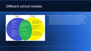 Different school models
I realized that although both schools are funded differently the way they manage the
fundings is different. The private school seemed to have a lack of resources. The
teachers there mentioned that they have been waiting for supplies for a while and
they were still waiting. IHS had resources for all the students. The school also
offered more activities for the students which I thought would have been more
present at a private school. I notice both schools had to deal with behavioral
issues and that the way both teachers dealt with it was very efficient, but the
inclusive environment of IHS resulted in many more behavioral issues. These two
teachers attitude towards teaching despite problems is astonishing
 