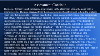 Assessment Continue
The use of formative and summative assessments in the classroom should be done with a
clear objective. The data received from those assessments should be used to help the students
reach their full potentials. Teachers need both of these assessments because they complement
each other. "Although the information gathered by using summative assessments is of great
importance, some aspects of the learning process will be left uncovered. While formative
evaluation shows the learner's progression toward the objective, the summative evaluation
shows whether the student has met the objective" ("The Five Major Features of Summative
Assessments - The Advocate", 2018). Summative assessments are used to determine a
student's overall achievement level in a specific area of learning at a particular time
(Newman, 2013). I feel that it is a way to help the students add to their learning while
providing the teachers with tools to create summative assessments. In my school, we have a
theme every month and a new letter and number friend every two weeks, the way we assess
the toddlers is to see how many of them can tell you the number friend, the letter friend,
whether they mastered that specific letter recognition. We do not move on to the next letter or
number until everyone is at somewhat the same or close to the same level. We use
differentiated instruction to aid in that process so that we do not have to stay behind.
 