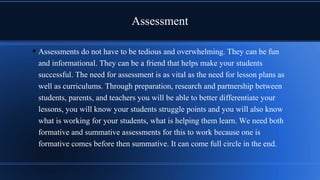 Assessment
• Assessments do not have to be tedious and overwhelming. They can be fun
and informational. They can be a friend that helps make your students
successful. The need for assessment is as vital as the need for lesson plans as
well as curriculums. Through preparation, research and partnership between
students, parents, and teachers you will be able to better differentiate your
lessons, you will know your students struggle points and you will also know
what is working for your students, what is helping them learn. We need both
formative and summative assessments for this to work because one is
formative comes before then summative. It can come full circle in the end.
 