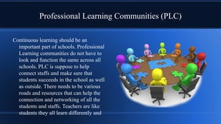 Professional Learning Communities (PLC)
Continuous learning should be an
important part of schools. Professional
Learning communities do not have to
look and function the same across all
schools. PLC is suppose to help
connect staffs and make sure that
students succeeds in the school as well
as outside. There needs to be various
roads and resources that can help the
connection and networking of all the
students and staffs. Teachers are like
students they all learn differently and
 