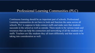 Professional Learning Communities (PLC)
Continuous learning should be an important part of schools. Professional
Learning communities do not have to look and function the same across all
schools. PLC is suppose to help connect staffs and make sure that students
succeeds in the school as well as outside. There needs to be various roads and
resources that can help the connection and networking of all the students and
staffs. Teachers are like students they all learn differently and that needs to be
taking into consideration as well.
 