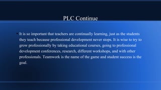 PLC Continue
• It is so important that teachers are continually learning, just as the students
they teach because professional development never stops. It is wise to try to
grow professionally by taking educational courses, going to professional
development conferences, research, different workshops, and with other
professionals. Teamwork is the name of the game and student success is the
goal.
 