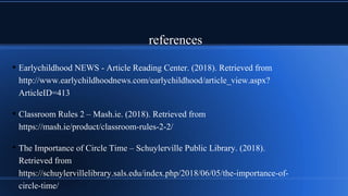 references
• Earlychildhood NEWS - Article Reading Center. (2018). Retrieved from
http://www.earlychildhoodnews.com/earlychildhood/article_view.aspx?
ArticleID=413
• Classroom Rules 2 – Mash.ie. (2018). Retrieved from
https://mash.ie/product/classroom-rules-2-2/
• The Importance of Circle Time – Schuylerville Public Library. (2018).
Retrieved from
https://schuylervillelibrary.sals.edu/index.php/2018/06/05/the-importance-of-
circle-time/
 
