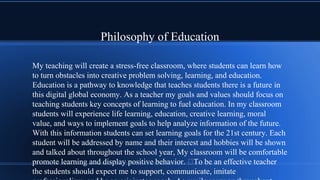 Philosophy of Education
My teaching will create a stress-free classroom, where students can learn how
to turn obstacles into creative problem solving, learning, and education.
Education is a pathway to knowledge that teaches students there is a future in
this digital global economy. As a teacher my goals and values should focus on
teaching students key concepts of learning to fuel education. In my classroom
students will experience life learning, education, creative learning, moral
value, and ways to implement goals to help analyze information of the future.
With this information students can set learning goals for the 21st century. Each
student will be addressed by name and their interest and hobbies will be shown
and talked about throughout the school year, My classroom will be comfortable
promote learning and display positive behavior. To be an effective teacher
the students should expect me to support, communicate, imitate
 