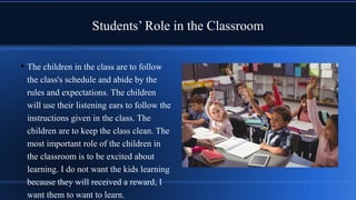 Students’ Role in the Classroom
• The children in the class are to follow
the class's schedule and abide by the
rules and expectations. The children
will use their listening ears to follow the
instructions given in the class. The
children are to keep the class clean. The
most important role of the children in
the classroom is to be excited about
learning. I do not want the kids learning
because they will received a reward, I
want them to want to learn.
 
