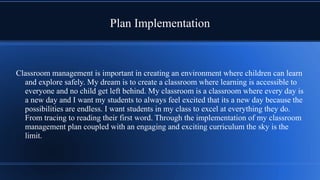 Plan Implementation
Classroom management is important in creating an environment where children can learn
and explore safely. My dream is to create a classroom where learning is accessible to
everyone and no child get left behind. My classroom is a classroom where every day is
a new day and I want my students to always feel excited that its a new day because the
possibilities are endless. I want students in my class to excel at everything they do.
From tracing to reading their first word. Through the implementation of my classroom
management plan coupled with an engaging and exciting curriculum the sky is the
limit.
 