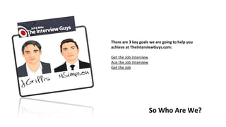 There are 3 key goals we are going to help you
achieve at TheInterviewGuys.com:
 
Get the Job Interview
Ace the Job Interview
Get the Job
So Who Are We?
 