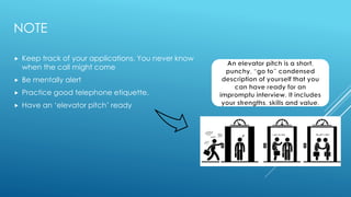 NOTE
 Keep track of your applications. You never know
when the call might come
 Be mentally alert
 Practice good telephone etiquette.
 Have an ‘elevator pitch’ ready
 