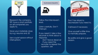 Research the company.
TIP: have a short portfolio
on all companies you
apply to.
Have your materials close
by e.g. resume and JD
Use a quiet space without
interruptions
Follow the interviewer's
lead.
Listen carefully. Don’t
interrupt.
If you need it, take a few
seconds to think about a
response.
• Don’t leave dead air
• If you need the
recruiter to repeat the
question, ask
Don’t be afraid to
reschedule if you need to.
Call back if necessary
Give yourself a little time
to mentally prepare.
Be polite and give a good
reason.
 