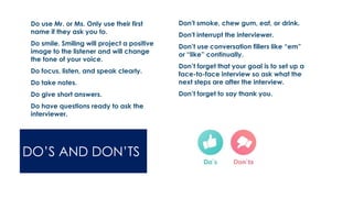 DO’S AND DON’TS
 Do use Mr. or Ms. Only use their first
name if they ask you to.
 Do smile. Smiling will project a positive
image to the listener and will change
the tone of your voice.
 Do focus, listen, and speak clearly.
 Do take notes.
 Do give short answers.
 Do have questions ready to ask the
interviewer.
 Don't smoke, chew gum, eat, or drink.
 Don't interrupt the interviewer.
 Don’t use conversation fillers like “em”
or “like” continually.
 Don’t forget that your goal is to set up a
face-to-face interview so ask what the
next steps are after the interview.
 Don’t forget to say thank you.
 
