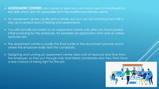➢ ASSESSMENT CENTRES are a series of exercises commonly used by employers to
test skills which are not assessable from the traditional interview alone.
➢ An assessment centre usually lasts a whole day but can last anything from half a
day up to several days of testing and assessments.
➢ You will normally be invited to an assessment centre only after you have passed
initial screening by the employer, for example an application form and an online
aptitude test.
➢ The assessment centre is usually the final hurdle in the recruitment process and is
where the employer really tests the candidate.
➢ Designing and running an assessment centre take a lot of resource and time from
the employer, so they put through only short-listed candidates who they think have
a real chance of being right for the job.
 