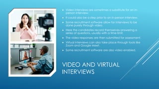 VIDEO AND VIRTUAL
INTERVIEWS
 Video interviews are sometimes a substitute for an in-
person interview.
 It could also be a step prior to an in-person interview.
 Some recruitment software allow for interviews to be
done purely through video.
 Here the candidates record themselves answering a
series of questions, usually with a time limit.
 The video responses are then submitted for assessment.
 Virtual interviews can also take place through tools like
Zoom and Google Meet.
 Some recruitment software are also video enabled.
 